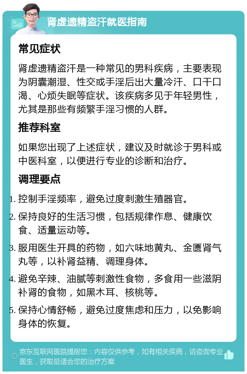 肾虚遗精盗汗就医指南 常见症状 肾虚遗精盗汗是一种常见的男科疾病，主要表现为阴囊潮湿、性交或手淫后出大量冷汗、口干口渴、心烦失眠等症状。该疾病多见于年轻男性，尤其是那些有频繁手淫习惯的人群。 推荐科室 如果您出现了上述症状，建议及时就诊于男科或中医科室，以便进行专业的诊断和治疗。 调理要点 控制手淫频率，避免过度刺激生殖器官。 保持良好的生活习惯，包括规律作息、健康饮食、适量运动等。 服用医生开具的药物，如六味地黄丸、金匮肾气丸等，以补肾益精、调理身体。 避免辛辣、油腻等刺激性食物，多食用一些滋阴补肾的食物，如黑木耳、核桃等。 保持心情舒畅，避免过度焦虑和压力，以免影响身体的恢复。