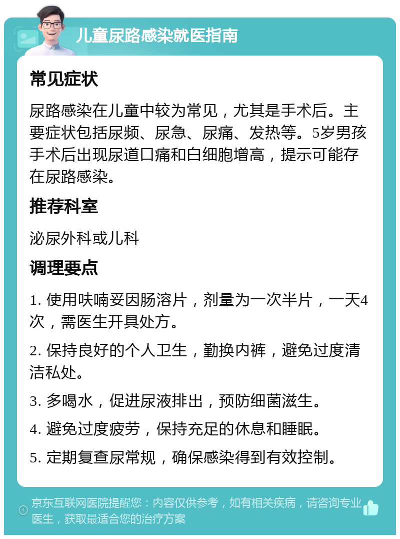 儿童尿路感染就医指南 常见症状 尿路感染在儿童中较为常见，尤其是手术后。主要症状包括尿频、尿急、尿痛、发热等。5岁男孩手术后出现尿道口痛和白细胞增高，提示可能存在尿路感染。 推荐科室 泌尿外科或儿科 调理要点 1. 使用呋喃妥因肠溶片，剂量为一次半片，一天4次，需医生开具处方。 2. 保持良好的个人卫生，勤换内裤，避免过度清洁私处。 3. 多喝水，促进尿液排出，预防细菌滋生。 4. 避免过度疲劳，保持充足的休息和睡眠。 5. 定期复查尿常规，确保感染得到有效控制。