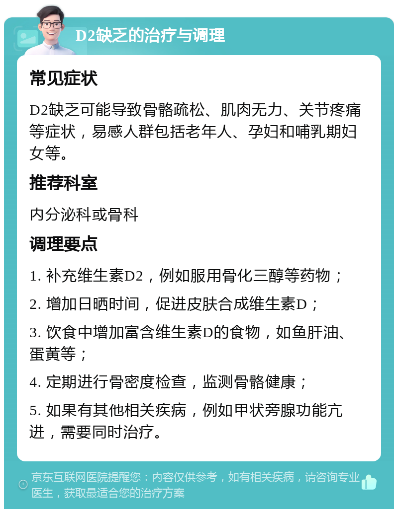 D2缺乏的治疗与调理 常见症状 D2缺乏可能导致骨骼疏松、肌肉无力、关节疼痛等症状，易感人群包括老年人、孕妇和哺乳期妇女等。 推荐科室 内分泌科或骨科 调理要点 1. 补充维生素D2，例如服用骨化三醇等药物； 2. 增加日晒时间，促进皮肤合成维生素D； 3. 饮食中增加富含维生素D的食物，如鱼肝油、蛋黄等； 4. 定期进行骨密度检查，监测骨骼健康； 5. 如果有其他相关疾病，例如甲状旁腺功能亢进，需要同时治疗。