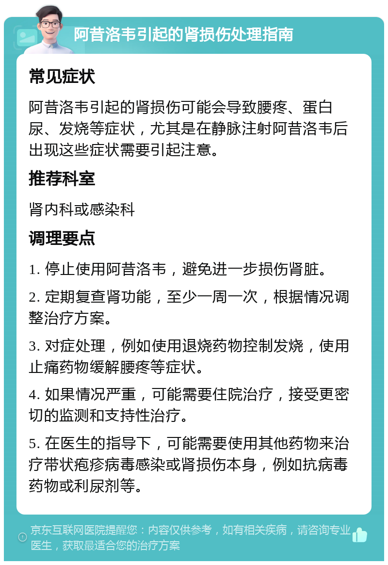 阿昔洛韦引起的肾损伤处理指南 常见症状 阿昔洛韦引起的肾损伤可能会导致腰疼、蛋白尿、发烧等症状，尤其是在静脉注射阿昔洛韦后出现这些症状需要引起注意。 推荐科室 肾内科或感染科 调理要点 1. 停止使用阿昔洛韦，避免进一步损伤肾脏。 2. 定期复查肾功能，至少一周一次，根据情况调整治疗方案。 3. 对症处理，例如使用退烧药物控制发烧，使用止痛药物缓解腰疼等症状。 4. 如果情况严重，可能需要住院治疗，接受更密切的监测和支持性治疗。 5. 在医生的指导下，可能需要使用其他药物来治疗带状疱疹病毒感染或肾损伤本身，例如抗病毒药物或利尿剂等。