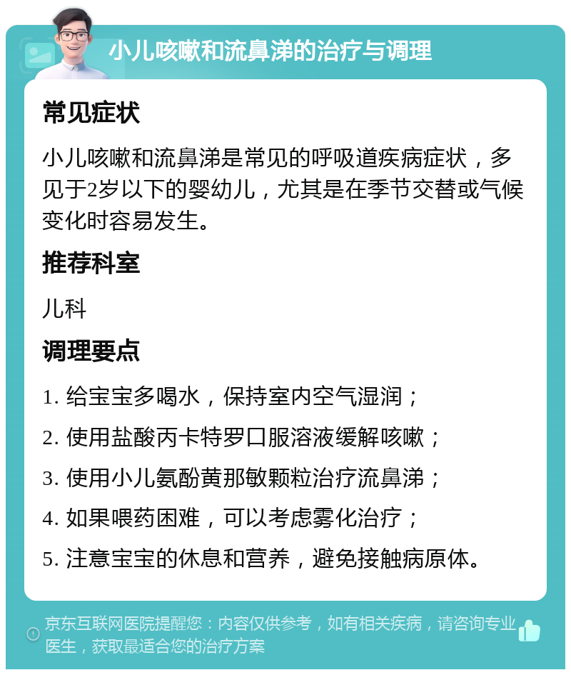 小儿咳嗽和流鼻涕的治疗与调理 常见症状 小儿咳嗽和流鼻涕是常见的呼吸道疾病症状，多见于2岁以下的婴幼儿，尤其是在季节交替或气候变化时容易发生。 推荐科室 儿科 调理要点 1. 给宝宝多喝水，保持室内空气湿润； 2. 使用盐酸丙卡特罗口服溶液缓解咳嗽； 3. 使用小儿氨酚黄那敏颗粒治疗流鼻涕； 4. 如果喂药困难，可以考虑雾化治疗； 5. 注意宝宝的休息和营养，避免接触病原体。