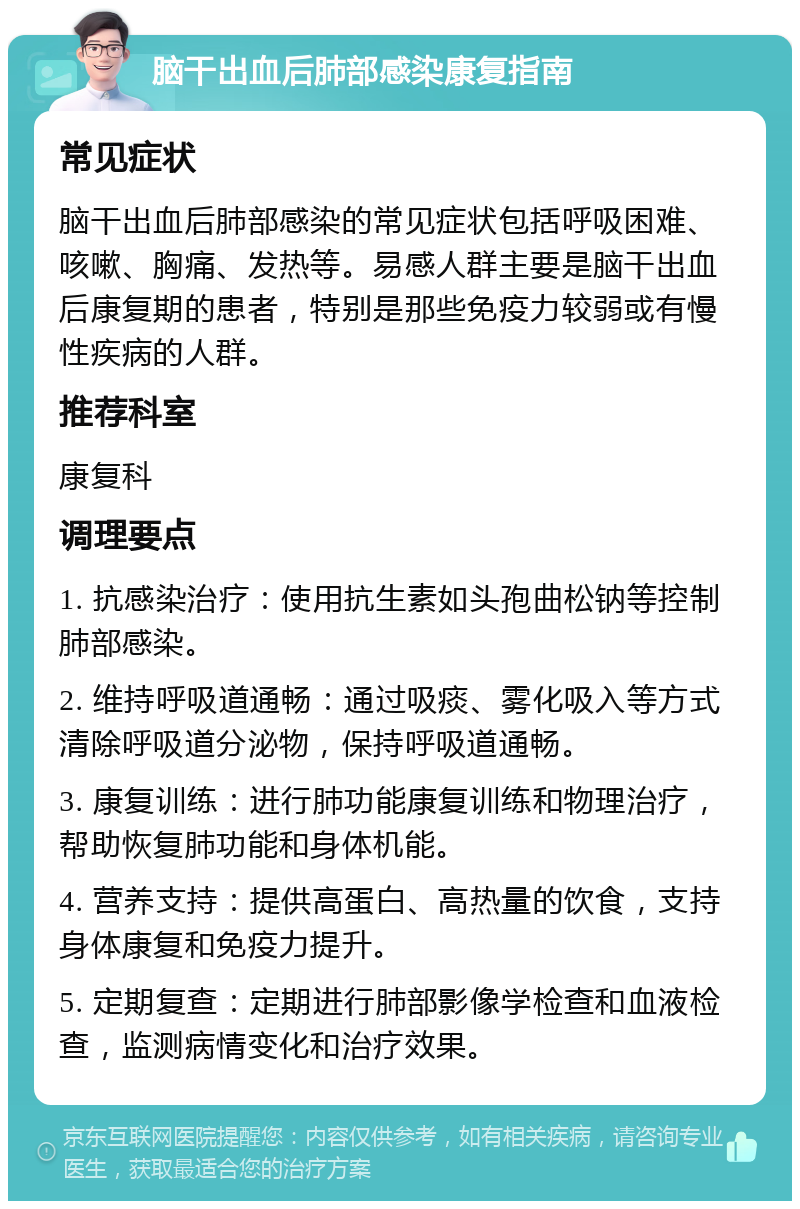 脑干出血后肺部感染康复指南 常见症状 脑干出血后肺部感染的常见症状包括呼吸困难、咳嗽、胸痛、发热等。易感人群主要是脑干出血后康复期的患者，特别是那些免疫力较弱或有慢性疾病的人群。 推荐科室 康复科 调理要点 1. 抗感染治疗：使用抗生素如头孢曲松钠等控制肺部感染。 2. 维持呼吸道通畅：通过吸痰、雾化吸入等方式清除呼吸道分泌物，保持呼吸道通畅。 3. 康复训练：进行肺功能康复训练和物理治疗，帮助恢复肺功能和身体机能。 4. 营养支持：提供高蛋白、高热量的饮食，支持身体康复和免疫力提升。 5. 定期复查：定期进行肺部影像学检查和血液检查，监测病情变化和治疗效果。