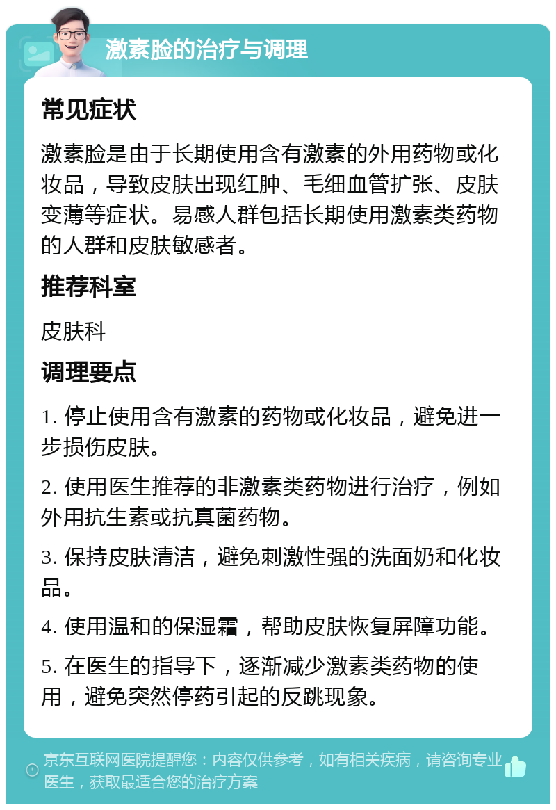 激素脸的治疗与调理 常见症状 激素脸是由于长期使用含有激素的外用药物或化妆品，导致皮肤出现红肿、毛细血管扩张、皮肤变薄等症状。易感人群包括长期使用激素类药物的人群和皮肤敏感者。 推荐科室 皮肤科 调理要点 1. 停止使用含有激素的药物或化妆品，避免进一步损伤皮肤。 2. 使用医生推荐的非激素类药物进行治疗，例如外用抗生素或抗真菌药物。 3. 保持皮肤清洁，避免刺激性强的洗面奶和化妆品。 4. 使用温和的保湿霜，帮助皮肤恢复屏障功能。 5. 在医生的指导下，逐渐减少激素类药物的使用，避免突然停药引起的反跳现象。