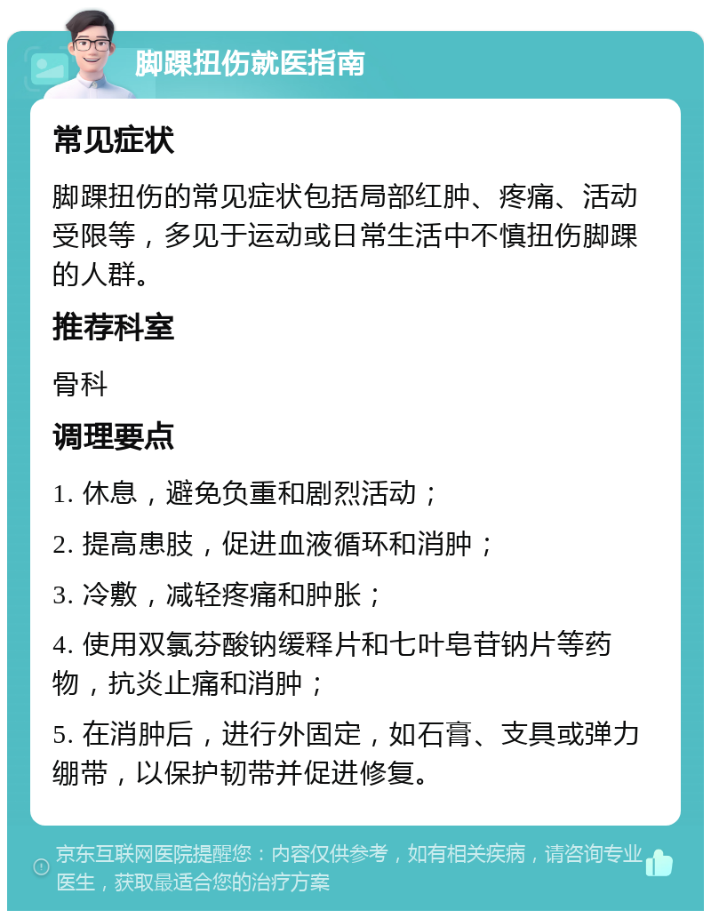 脚踝扭伤就医指南 常见症状 脚踝扭伤的常见症状包括局部红肿、疼痛、活动受限等，多见于运动或日常生活中不慎扭伤脚踝的人群。 推荐科室 骨科 调理要点 1. 休息，避免负重和剧烈活动； 2. 提高患肢，促进血液循环和消肿； 3. 冷敷，减轻疼痛和肿胀； 4. 使用双氯芬酸钠缓释片和七叶皂苷钠片等药物，抗炎止痛和消肿； 5. 在消肿后，进行外固定，如石膏、支具或弹力绷带，以保护韧带并促进修复。