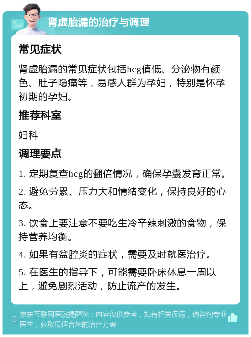 肾虚胎漏的治疗与调理 常见症状 肾虚胎漏的常见症状包括hcg值低、分泌物有颜色、肚子隐痛等，易感人群为孕妇，特别是怀孕初期的孕妇。 推荐科室 妇科 调理要点 1. 定期复查hcg的翻倍情况，确保孕囊发育正常。 2. 避免劳累、压力大和情绪变化，保持良好的心态。 3. 饮食上要注意不要吃生冷辛辣刺激的食物，保持营养均衡。 4. 如果有盆腔炎的症状，需要及时就医治疗。 5. 在医生的指导下，可能需要卧床休息一周以上，避免剧烈活动，防止流产的发生。