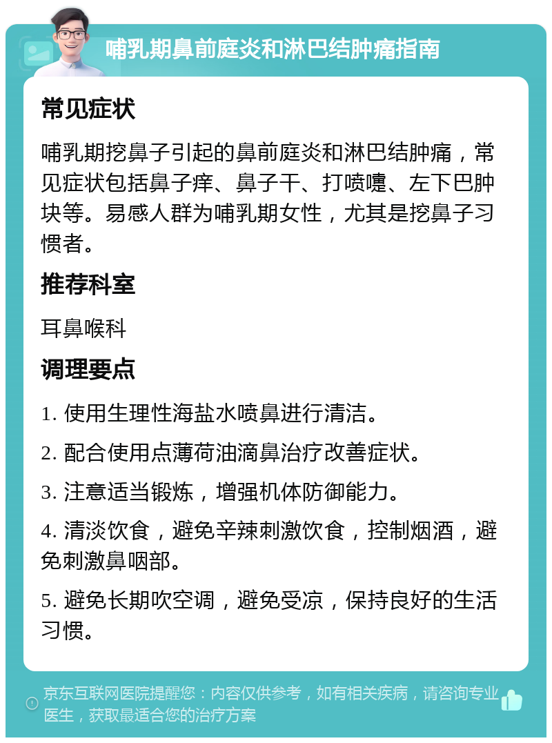 哺乳期鼻前庭炎和淋巴结肿痛指南 常见症状 哺乳期挖鼻子引起的鼻前庭炎和淋巴结肿痛，常见症状包括鼻子痒、鼻子干、打喷嚏、左下巴肿块等。易感人群为哺乳期女性，尤其是挖鼻子习惯者。 推荐科室 耳鼻喉科 调理要点 1. 使用生理性海盐水喷鼻进行清洁。 2. 配合使用点薄荷油滴鼻治疗改善症状。 3. 注意适当锻炼，增强机体防御能力。 4. 清淡饮食，避免辛辣刺激饮食，控制烟酒，避免刺激鼻咽部。 5. 避免长期吹空调，避免受凉，保持良好的生活习惯。