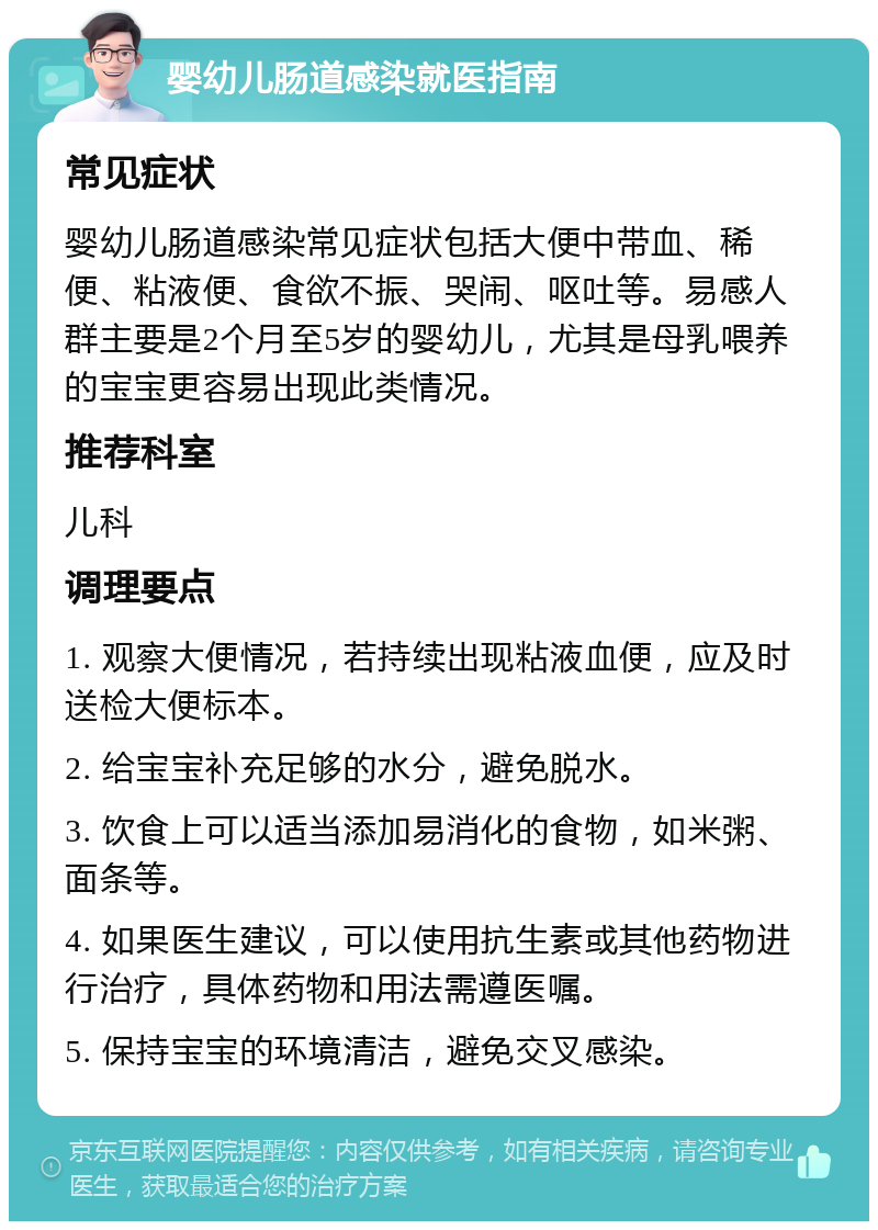 婴幼儿肠道感染就医指南 常见症状 婴幼儿肠道感染常见症状包括大便中带血、稀便、粘液便、食欲不振、哭闹、呕吐等。易感人群主要是2个月至5岁的婴幼儿，尤其是母乳喂养的宝宝更容易出现此类情况。 推荐科室 儿科 调理要点 1. 观察大便情况，若持续出现粘液血便，应及时送检大便标本。 2. 给宝宝补充足够的水分，避免脱水。 3. 饮食上可以适当添加易消化的食物，如米粥、面条等。 4. 如果医生建议，可以使用抗生素或其他药物进行治疗，具体药物和用法需遵医嘱。 5. 保持宝宝的环境清洁，避免交叉感染。