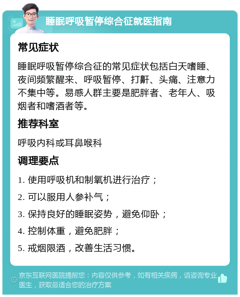 睡眠呼吸暂停综合征就医指南 常见症状 睡眠呼吸暂停综合征的常见症状包括白天嗜睡、夜间频繁醒来、呼吸暂停、打鼾、头痛、注意力不集中等。易感人群主要是肥胖者、老年人、吸烟者和嗜酒者等。 推荐科室 呼吸内科或耳鼻喉科 调理要点 1. 使用呼吸机和制氧机进行治疗； 2. 可以服用人参补气； 3. 保持良好的睡眠姿势，避免仰卧； 4. 控制体重，避免肥胖； 5. 戒烟限酒，改善生活习惯。