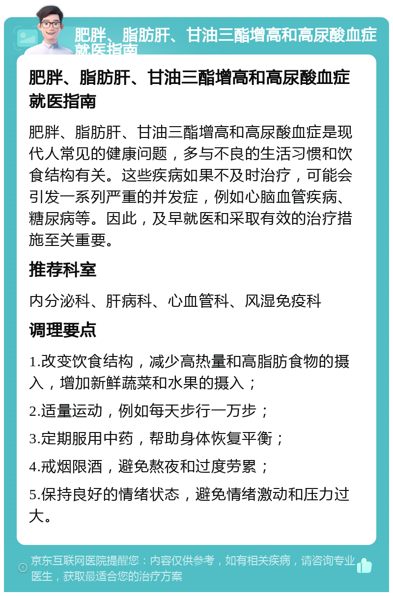 肥胖、脂肪肝、甘油三酯增高和高尿酸血症就医指南 肥胖、脂肪肝、甘油三酯增高和高尿酸血症就医指南 肥胖、脂肪肝、甘油三酯增高和高尿酸血症是现代人常见的健康问题，多与不良的生活习惯和饮食结构有关。这些疾病如果不及时治疗，可能会引发一系列严重的并发症，例如心脑血管疾病、糖尿病等。因此，及早就医和采取有效的治疗措施至关重要。 推荐科室 内分泌科、肝病科、心血管科、风湿免疫科 调理要点 1.改变饮食结构，减少高热量和高脂肪食物的摄入，增加新鲜蔬菜和水果的摄入； 2.适量运动，例如每天步行一万步； 3.定期服用中药，帮助身体恢复平衡； 4.戒烟限酒，避免熬夜和过度劳累； 5.保持良好的情绪状态，避免情绪激动和压力过大。