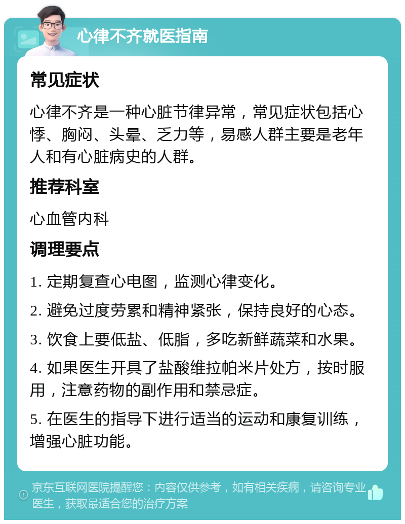 心律不齐就医指南 常见症状 心律不齐是一种心脏节律异常，常见症状包括心悸、胸闷、头晕、乏力等，易感人群主要是老年人和有心脏病史的人群。 推荐科室 心血管内科 调理要点 1. 定期复查心电图，监测心律变化。 2. 避免过度劳累和精神紧张，保持良好的心态。 3. 饮食上要低盐、低脂，多吃新鲜蔬菜和水果。 4. 如果医生开具了盐酸维拉帕米片处方，按时服用，注意药物的副作用和禁忌症。 5. 在医生的指导下进行适当的运动和康复训练，增强心脏功能。