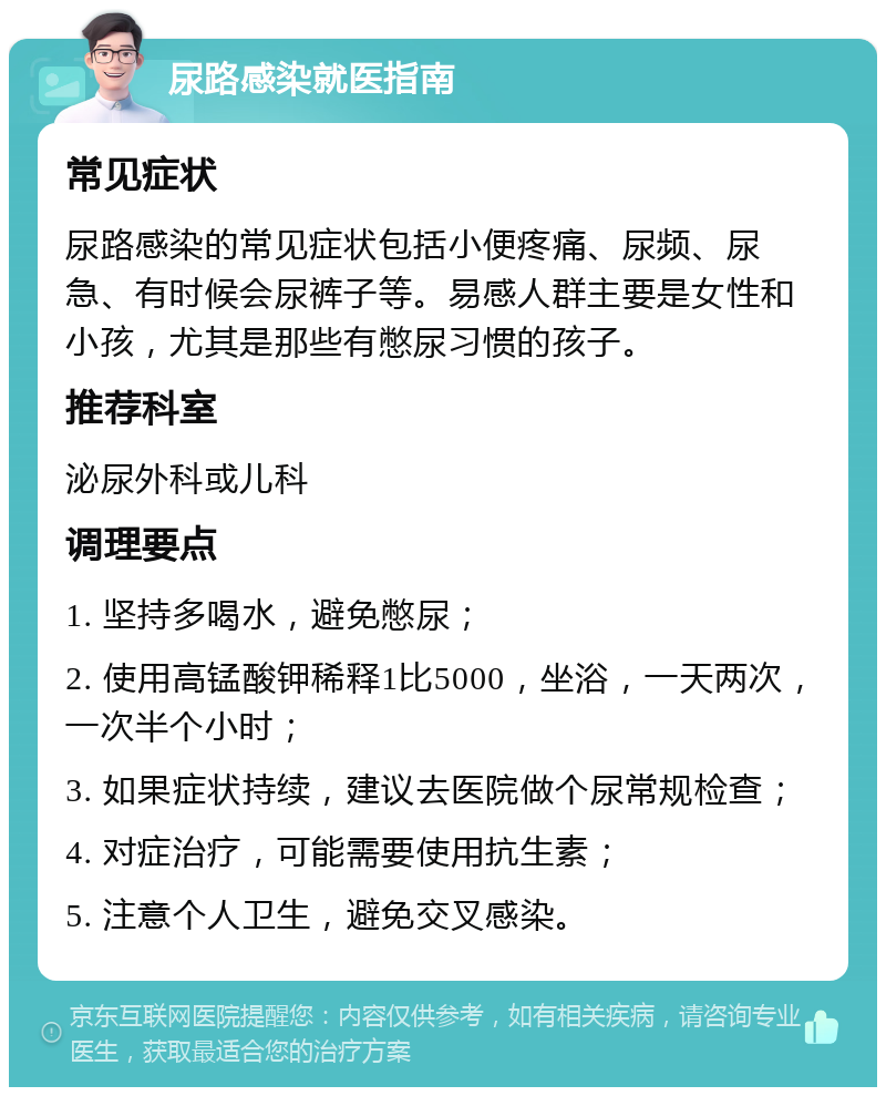 尿路感染就医指南 常见症状 尿路感染的常见症状包括小便疼痛、尿频、尿急、有时候会尿裤子等。易感人群主要是女性和小孩，尤其是那些有憋尿习惯的孩子。 推荐科室 泌尿外科或儿科 调理要点 1. 坚持多喝水，避免憋尿； 2. 使用高锰酸钾稀释1比5000，坐浴，一天两次，一次半个小时； 3. 如果症状持续，建议去医院做个尿常规检查； 4. 对症治疗，可能需要使用抗生素； 5. 注意个人卫生，避免交叉感染。