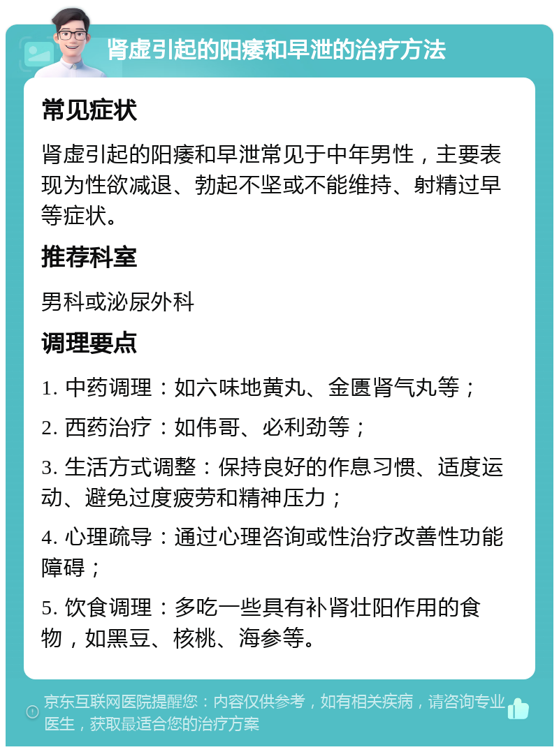 肾虚引起的阳痿和早泄的治疗方法 常见症状 肾虚引起的阳痿和早泄常见于中年男性，主要表现为性欲减退、勃起不坚或不能维持、射精过早等症状。 推荐科室 男科或泌尿外科 调理要点 1. 中药调理：如六味地黄丸、金匮肾气丸等； 2. 西药治疗：如伟哥、必利劲等； 3. 生活方式调整：保持良好的作息习惯、适度运动、避免过度疲劳和精神压力； 4. 心理疏导：通过心理咨询或性治疗改善性功能障碍； 5. 饮食调理：多吃一些具有补肾壮阳作用的食物，如黑豆、核桃、海参等。