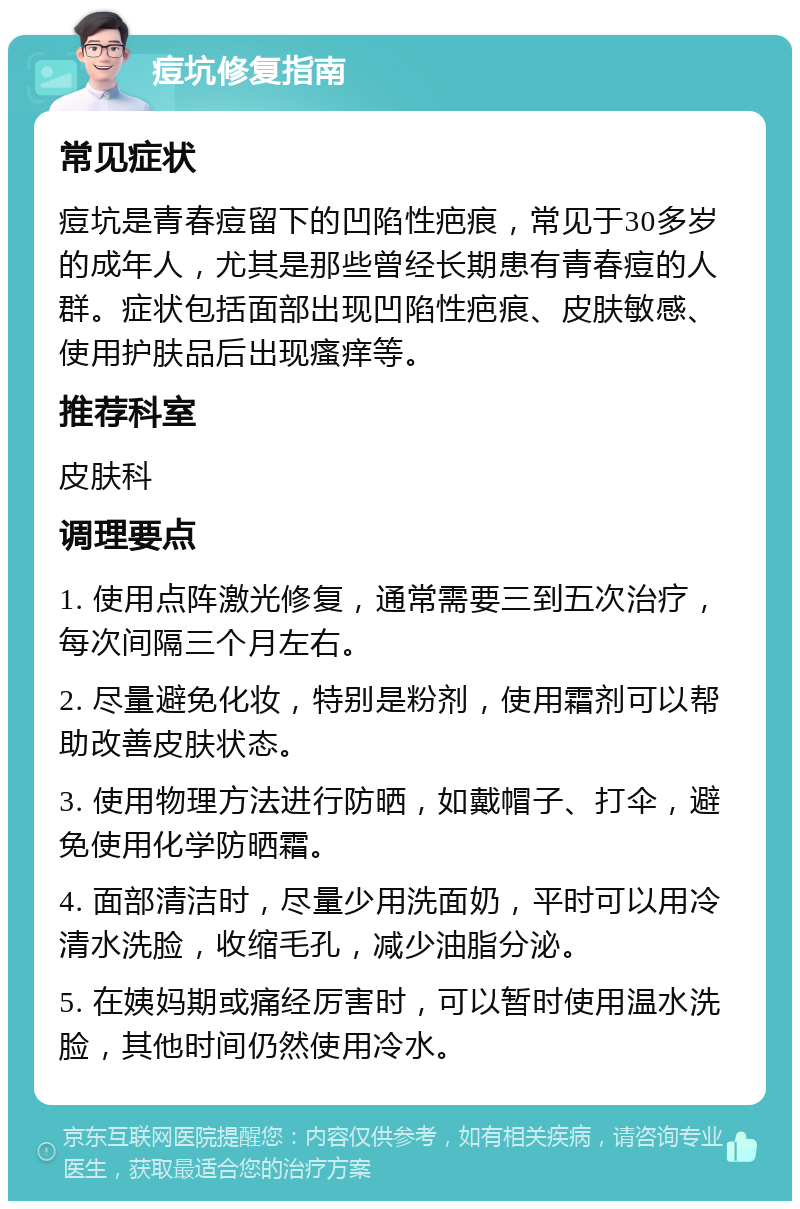 痘坑修复指南 常见症状 痘坑是青春痘留下的凹陷性疤痕，常见于30多岁的成年人，尤其是那些曾经长期患有青春痘的人群。症状包括面部出现凹陷性疤痕、皮肤敏感、使用护肤品后出现瘙痒等。 推荐科室 皮肤科 调理要点 1. 使用点阵激光修复，通常需要三到五次治疗，每次间隔三个月左右。 2. 尽量避免化妆，特别是粉剂，使用霜剂可以帮助改善皮肤状态。 3. 使用物理方法进行防晒，如戴帽子、打伞，避免使用化学防晒霜。 4. 面部清洁时，尽量少用洗面奶，平时可以用冷清水洗脸，收缩毛孔，减少油脂分泌。 5. 在姨妈期或痛经厉害时，可以暂时使用温水洗脸，其他时间仍然使用冷水。