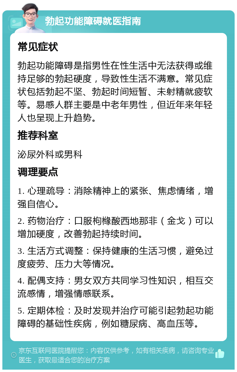 勃起功能障碍就医指南 常见症状 勃起功能障碍是指男性在性生活中无法获得或维持足够的勃起硬度，导致性生活不满意。常见症状包括勃起不坚、勃起时间短暂、未射精就疲软等。易感人群主要是中老年男性，但近年来年轻人也呈现上升趋势。 推荐科室 泌尿外科或男科 调理要点 1. 心理疏导：消除精神上的紧张、焦虑情绪，增强自信心。 2. 药物治疗：口服枸橼酸西地那非（金戈）可以增加硬度，改善勃起持续时间。 3. 生活方式调整：保持健康的生活习惯，避免过度疲劳、压力大等情况。 4. 配偶支持：男女双方共同学习性知识，相互交流感情，增强情感联系。 5. 定期体检：及时发现并治疗可能引起勃起功能障碍的基础性疾病，例如糖尿病、高血压等。