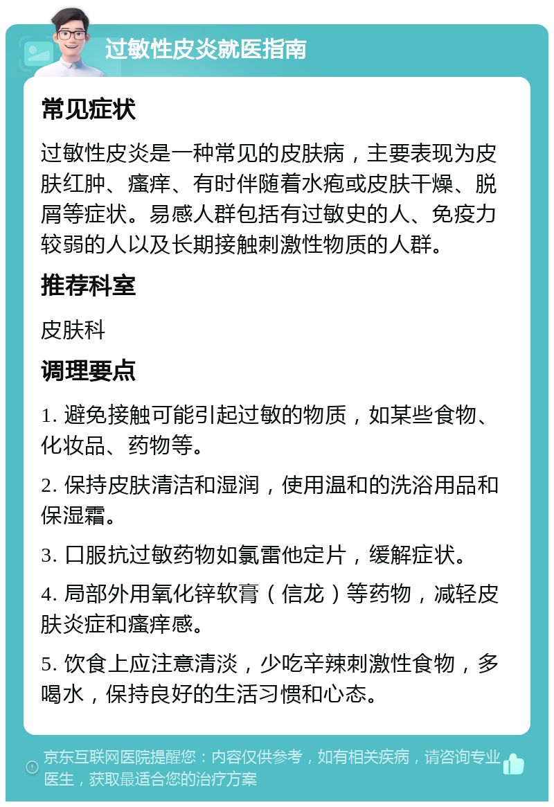 过敏性皮炎就医指南 常见症状 过敏性皮炎是一种常见的皮肤病，主要表现为皮肤红肿、瘙痒、有时伴随着水疱或皮肤干燥、脱屑等症状。易感人群包括有过敏史的人、免疫力较弱的人以及长期接触刺激性物质的人群。 推荐科室 皮肤科 调理要点 1. 避免接触可能引起过敏的物质，如某些食物、化妆品、药物等。 2. 保持皮肤清洁和湿润，使用温和的洗浴用品和保湿霜。 3. 口服抗过敏药物如氯雷他定片，缓解症状。 4. 局部外用氧化锌软膏（信龙）等药物，减轻皮肤炎症和瘙痒感。 5. 饮食上应注意清淡，少吃辛辣刺激性食物，多喝水，保持良好的生活习惯和心态。