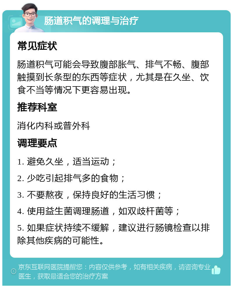 肠道积气的调理与治疗 常见症状 肠道积气可能会导致腹部胀气、排气不畅、腹部触摸到长条型的东西等症状，尤其是在久坐、饮食不当等情况下更容易出现。 推荐科室 消化内科或普外科 调理要点 1. 避免久坐，适当运动； 2. 少吃引起排气多的食物； 3. 不要熬夜，保持良好的生活习惯； 4. 使用益生菌调理肠道，如双歧杆菌等； 5. 如果症状持续不缓解，建议进行肠镜检查以排除其他疾病的可能性。