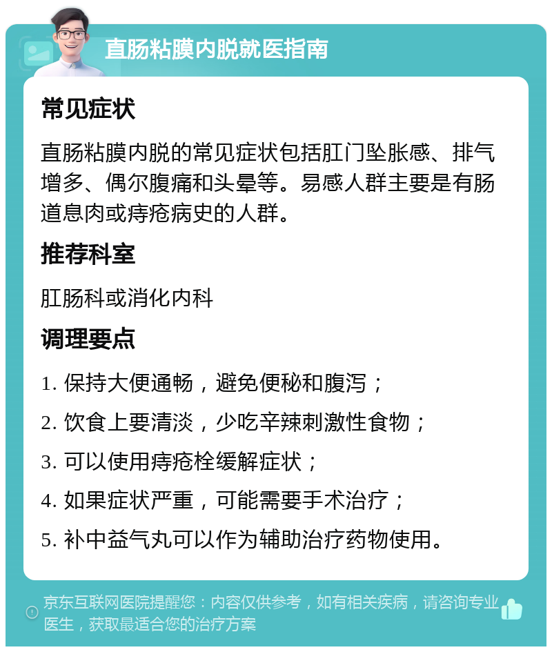 直肠粘膜内脱就医指南 常见症状 直肠粘膜内脱的常见症状包括肛门坠胀感、排气增多、偶尔腹痛和头晕等。易感人群主要是有肠道息肉或痔疮病史的人群。 推荐科室 肛肠科或消化内科 调理要点 1. 保持大便通畅，避免便秘和腹泻； 2. 饮食上要清淡，少吃辛辣刺激性食物； 3. 可以使用痔疮栓缓解症状； 4. 如果症状严重，可能需要手术治疗； 5. 补中益气丸可以作为辅助治疗药物使用。