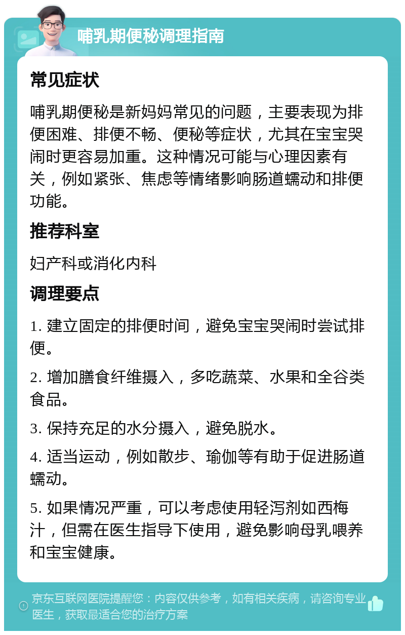 哺乳期便秘调理指南 常见症状 哺乳期便秘是新妈妈常见的问题，主要表现为排便困难、排便不畅、便秘等症状，尤其在宝宝哭闹时更容易加重。这种情况可能与心理因素有关，例如紧张、焦虑等情绪影响肠道蠕动和排便功能。 推荐科室 妇产科或消化内科 调理要点 1. 建立固定的排便时间，避免宝宝哭闹时尝试排便。 2. 增加膳食纤维摄入，多吃蔬菜、水果和全谷类食品。 3. 保持充足的水分摄入，避免脱水。 4. 适当运动，例如散步、瑜伽等有助于促进肠道蠕动。 5. 如果情况严重，可以考虑使用轻泻剂如西梅汁，但需在医生指导下使用，避免影响母乳喂养和宝宝健康。