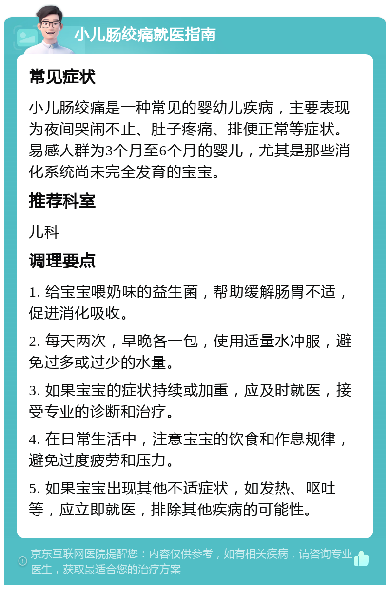 小儿肠绞痛就医指南 常见症状 小儿肠绞痛是一种常见的婴幼儿疾病，主要表现为夜间哭闹不止、肚子疼痛、排便正常等症状。易感人群为3个月至6个月的婴儿，尤其是那些消化系统尚未完全发育的宝宝。 推荐科室 儿科 调理要点 1. 给宝宝喂奶味的益生菌，帮助缓解肠胃不适，促进消化吸收。 2. 每天两次，早晚各一包，使用适量水冲服，避免过多或过少的水量。 3. 如果宝宝的症状持续或加重，应及时就医，接受专业的诊断和治疗。 4. 在日常生活中，注意宝宝的饮食和作息规律，避免过度疲劳和压力。 5. 如果宝宝出现其他不适症状，如发热、呕吐等，应立即就医，排除其他疾病的可能性。