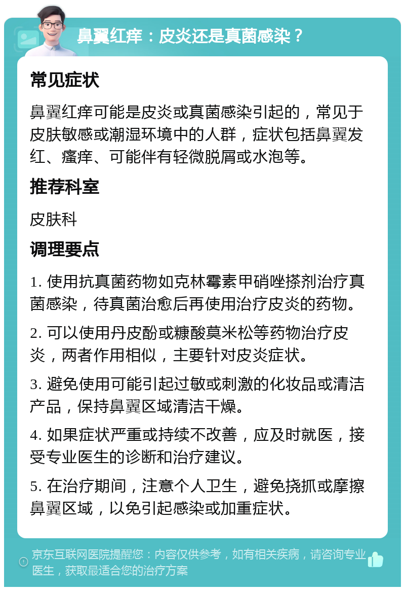 鼻翼红痒：皮炎还是真菌感染？ 常见症状 鼻翼红痒可能是皮炎或真菌感染引起的，常见于皮肤敏感或潮湿环境中的人群，症状包括鼻翼发红、瘙痒、可能伴有轻微脱屑或水泡等。 推荐科室 皮肤科 调理要点 1. 使用抗真菌药物如克林霉素甲硝唑搽剂治疗真菌感染，待真菌治愈后再使用治疗皮炎的药物。 2. 可以使用丹皮酚或糠酸莫米松等药物治疗皮炎，两者作用相似，主要针对皮炎症状。 3. 避免使用可能引起过敏或刺激的化妆品或清洁产品，保持鼻翼区域清洁干燥。 4. 如果症状严重或持续不改善，应及时就医，接受专业医生的诊断和治疗建议。 5. 在治疗期间，注意个人卫生，避免挠抓或摩擦鼻翼区域，以免引起感染或加重症状。