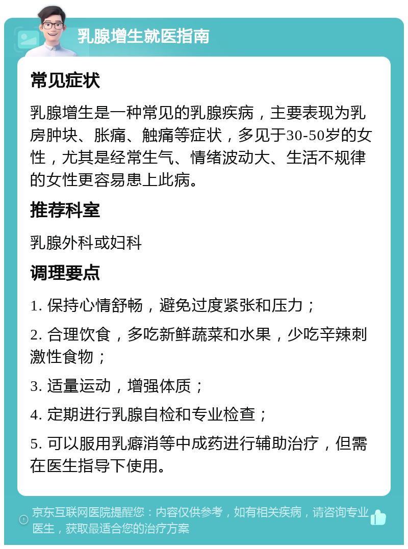 乳腺增生就医指南 常见症状 乳腺增生是一种常见的乳腺疾病，主要表现为乳房肿块、胀痛、触痛等症状，多见于30-50岁的女性，尤其是经常生气、情绪波动大、生活不规律的女性更容易患上此病。 推荐科室 乳腺外科或妇科 调理要点 1. 保持心情舒畅，避免过度紧张和压力； 2. 合理饮食，多吃新鲜蔬菜和水果，少吃辛辣刺激性食物； 3. 适量运动，增强体质； 4. 定期进行乳腺自检和专业检查； 5. 可以服用乳癖消等中成药进行辅助治疗，但需在医生指导下使用。