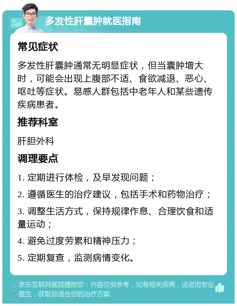 多发性肝囊肿就医指南 常见症状 多发性肝囊肿通常无明显症状，但当囊肿增大时，可能会出现上腹部不适、食欲减退、恶心、呕吐等症状。易感人群包括中老年人和某些遗传疾病患者。 推荐科室 肝胆外科 调理要点 1. 定期进行体检，及早发现问题； 2. 遵循医生的治疗建议，包括手术和药物治疗； 3. 调整生活方式，保持规律作息、合理饮食和适量运动； 4. 避免过度劳累和精神压力； 5. 定期复查，监测病情变化。