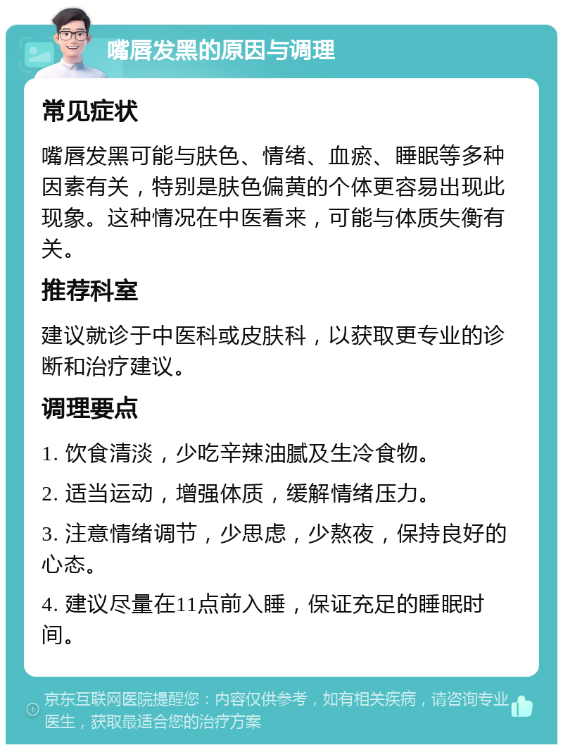 嘴唇发黑的原因与调理 常见症状 嘴唇发黑可能与肤色、情绪、血瘀、睡眠等多种因素有关，特别是肤色偏黄的个体更容易出现此现象。这种情况在中医看来，可能与体质失衡有关。 推荐科室 建议就诊于中医科或皮肤科，以获取更专业的诊断和治疗建议。 调理要点 1. 饮食清淡，少吃辛辣油腻及生冷食物。 2. 适当运动，增强体质，缓解情绪压力。 3. 注意情绪调节，少思虑，少熬夜，保持良好的心态。 4. 建议尽量在11点前入睡，保证充足的睡眠时间。