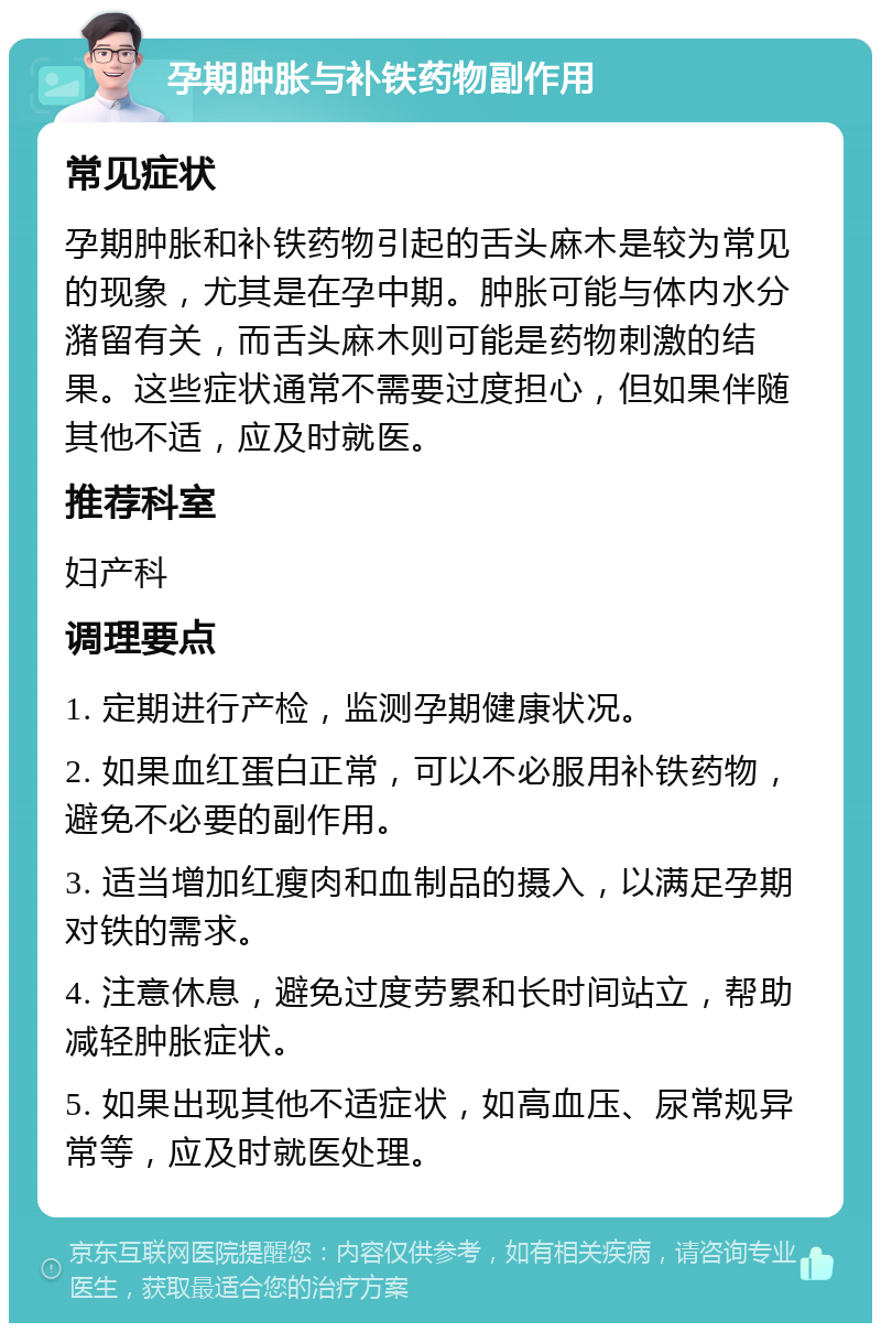 孕期肿胀与补铁药物副作用 常见症状 孕期肿胀和补铁药物引起的舌头麻木是较为常见的现象，尤其是在孕中期。肿胀可能与体内水分潴留有关，而舌头麻木则可能是药物刺激的结果。这些症状通常不需要过度担心，但如果伴随其他不适，应及时就医。 推荐科室 妇产科 调理要点 1. 定期进行产检，监测孕期健康状况。 2. 如果血红蛋白正常，可以不必服用补铁药物，避免不必要的副作用。 3. 适当增加红瘦肉和血制品的摄入，以满足孕期对铁的需求。 4. 注意休息，避免过度劳累和长时间站立，帮助减轻肿胀症状。 5. 如果出现其他不适症状，如高血压、尿常规异常等，应及时就医处理。