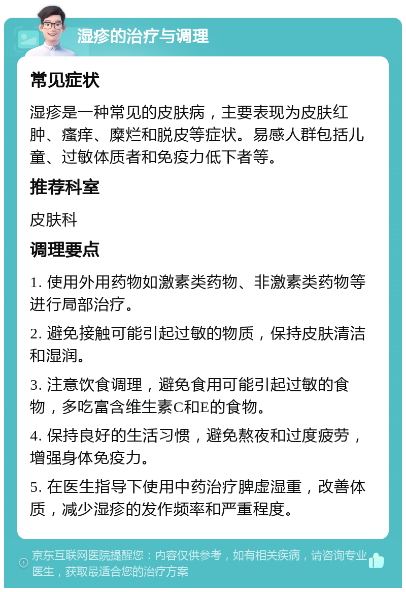 湿疹的治疗与调理 常见症状 湿疹是一种常见的皮肤病，主要表现为皮肤红肿、瘙痒、糜烂和脱皮等症状。易感人群包括儿童、过敏体质者和免疫力低下者等。 推荐科室 皮肤科 调理要点 1. 使用外用药物如激素类药物、非激素类药物等进行局部治疗。 2. 避免接触可能引起过敏的物质，保持皮肤清洁和湿润。 3. 注意饮食调理，避免食用可能引起过敏的食物，多吃富含维生素C和E的食物。 4. 保持良好的生活习惯，避免熬夜和过度疲劳，增强身体免疫力。 5. 在医生指导下使用中药治疗脾虚湿重，改善体质，减少湿疹的发作频率和严重程度。