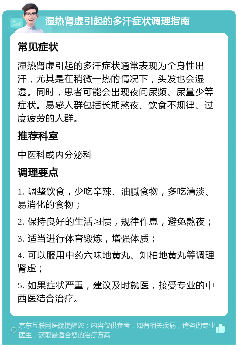 湿热肾虚引起的多汗症状调理指南 常见症状 湿热肾虚引起的多汗症状通常表现为全身性出汗，尤其是在稍微一热的情况下，头发也会湿透。同时，患者可能会出现夜间尿频、尿量少等症状。易感人群包括长期熬夜、饮食不规律、过度疲劳的人群。 推荐科室 中医科或内分泌科 调理要点 1. 调整饮食，少吃辛辣、油腻食物，多吃清淡、易消化的食物； 2. 保持良好的生活习惯，规律作息，避免熬夜； 3. 适当进行体育锻炼，增强体质； 4. 可以服用中药六味地黄丸、知柏地黄丸等调理肾虚； 5. 如果症状严重，建议及时就医，接受专业的中西医结合治疗。