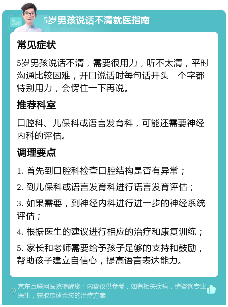 5岁男孩说话不清就医指南 常见症状 5岁男孩说话不清，需要很用力，听不太清，平时沟通比较困难，开口说话时每句话开头一个字都特别用力，会愣住一下再说。 推荐科室 口腔科、儿保科或语言发育科，可能还需要神经内科的评估。 调理要点 1. 首先到口腔科检查口腔结构是否有异常； 2. 到儿保科或语言发育科进行语言发育评估； 3. 如果需要，到神经内科进行进一步的神经系统评估； 4. 根据医生的建议进行相应的治疗和康复训练； 5. 家长和老师需要给予孩子足够的支持和鼓励，帮助孩子建立自信心，提高语言表达能力。