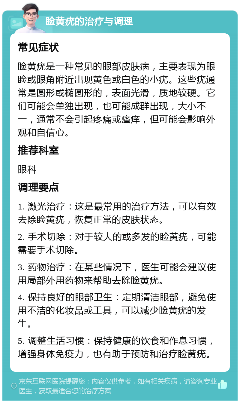 睑黄疣的治疗与调理 常见症状 睑黄疣是一种常见的眼部皮肤病，主要表现为眼睑或眼角附近出现黄色或白色的小疣。这些疣通常是圆形或椭圆形的，表面光滑，质地较硬。它们可能会单独出现，也可能成群出现，大小不一，通常不会引起疼痛或瘙痒，但可能会影响外观和自信心。 推荐科室 眼科 调理要点 1. 激光治疗：这是最常用的治疗方法，可以有效去除睑黄疣，恢复正常的皮肤状态。 2. 手术切除：对于较大的或多发的睑黄疣，可能需要手术切除。 3. 药物治疗：在某些情况下，医生可能会建议使用局部外用药物来帮助去除睑黄疣。 4. 保持良好的眼部卫生：定期清洁眼部，避免使用不洁的化妆品或工具，可以减少睑黄疣的发生。 5. 调整生活习惯：保持健康的饮食和作息习惯，增强身体免疫力，也有助于预防和治疗睑黄疣。