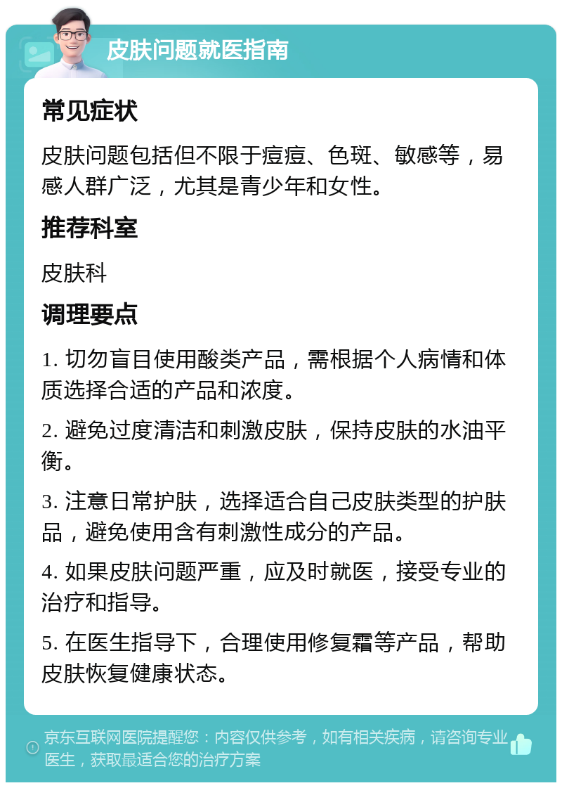 皮肤问题就医指南 常见症状 皮肤问题包括但不限于痘痘、色斑、敏感等，易感人群广泛，尤其是青少年和女性。 推荐科室 皮肤科 调理要点 1. 切勿盲目使用酸类产品，需根据个人病情和体质选择合适的产品和浓度。 2. 避免过度清洁和刺激皮肤，保持皮肤的水油平衡。 3. 注意日常护肤，选择适合自己皮肤类型的护肤品，避免使用含有刺激性成分的产品。 4. 如果皮肤问题严重，应及时就医，接受专业的治疗和指导。 5. 在医生指导下，合理使用修复霜等产品，帮助皮肤恢复健康状态。