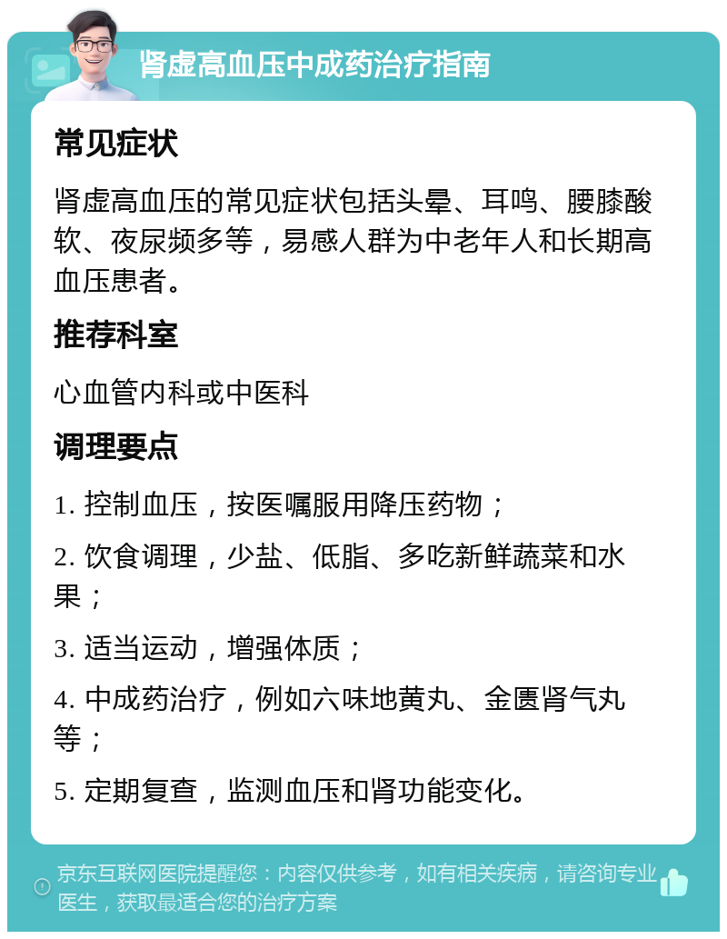 肾虚高血压中成药治疗指南 常见症状 肾虚高血压的常见症状包括头晕、耳鸣、腰膝酸软、夜尿频多等，易感人群为中老年人和长期高血压患者。 推荐科室 心血管内科或中医科 调理要点 1. 控制血压，按医嘱服用降压药物； 2. 饮食调理，少盐、低脂、多吃新鲜蔬菜和水果； 3. 适当运动，增强体质； 4. 中成药治疗，例如六味地黄丸、金匮肾气丸等； 5. 定期复查，监测血压和肾功能变化。