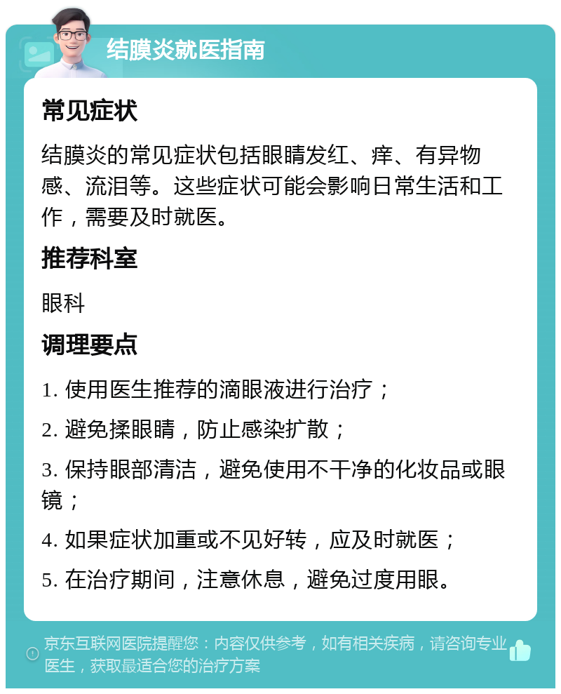 结膜炎就医指南 常见症状 结膜炎的常见症状包括眼睛发红、痒、有异物感、流泪等。这些症状可能会影响日常生活和工作，需要及时就医。 推荐科室 眼科 调理要点 1. 使用医生推荐的滴眼液进行治疗； 2. 避免揉眼睛，防止感染扩散； 3. 保持眼部清洁，避免使用不干净的化妆品或眼镜； 4. 如果症状加重或不见好转，应及时就医； 5. 在治疗期间，注意休息，避免过度用眼。