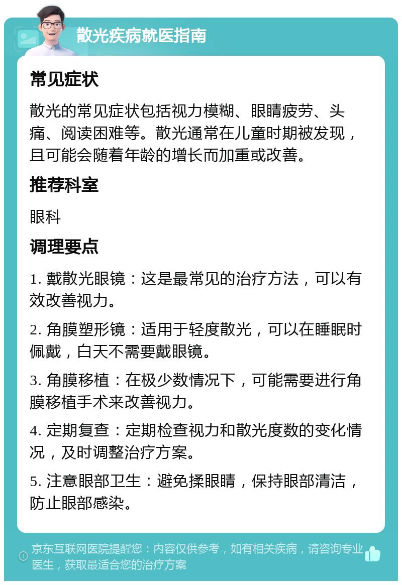 散光疾病就医指南 常见症状 散光的常见症状包括视力模糊、眼睛疲劳、头痛、阅读困难等。散光通常在儿童时期被发现，且可能会随着年龄的增长而加重或改善。 推荐科室 眼科 调理要点 1. 戴散光眼镜：这是最常见的治疗方法，可以有效改善视力。 2. 角膜塑形镜：适用于轻度散光，可以在睡眠时佩戴，白天不需要戴眼镜。 3. 角膜移植：在极少数情况下，可能需要进行角膜移植手术来改善视力。 4. 定期复查：定期检查视力和散光度数的变化情况，及时调整治疗方案。 5. 注意眼部卫生：避免揉眼睛，保持眼部清洁，防止眼部感染。