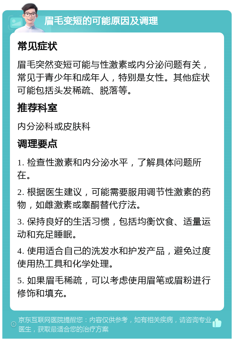 眉毛变短的可能原因及调理 常见症状 眉毛突然变短可能与性激素或内分泌问题有关，常见于青少年和成年人，特别是女性。其他症状可能包括头发稀疏、脱落等。 推荐科室 内分泌科或皮肤科 调理要点 1. 检查性激素和内分泌水平，了解具体问题所在。 2. 根据医生建议，可能需要服用调节性激素的药物，如雌激素或睾酮替代疗法。 3. 保持良好的生活习惯，包括均衡饮食、适量运动和充足睡眠。 4. 使用适合自己的洗发水和护发产品，避免过度使用热工具和化学处理。 5. 如果眉毛稀疏，可以考虑使用眉笔或眉粉进行修饰和填充。