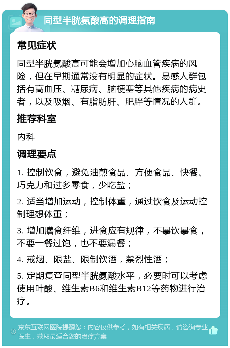 同型半胱氨酸高的调理指南 常见症状 同型半胱氨酸高可能会增加心脑血管疾病的风险，但在早期通常没有明显的症状。易感人群包括有高血压、糖尿病、脑梗塞等其他疾病的病史者，以及吸烟、有脂肪肝、肥胖等情况的人群。 推荐科室 内科 调理要点 1. 控制饮食，避免油煎食品、方便食品、快餐、巧克力和过多零食，少吃盐； 2. 适当增加运动，控制体重，通过饮食及运动控制理想体重； 3. 增加膳食纤维，进食应有规律，不暴饮暴食，不要一餐过饱，也不要漏餐； 4. 戒烟、限盐、限制饮酒，禁烈性酒； 5. 定期复查同型半胱氨酸水平，必要时可以考虑使用叶酸、维生素B6和维生素B12等药物进行治疗。