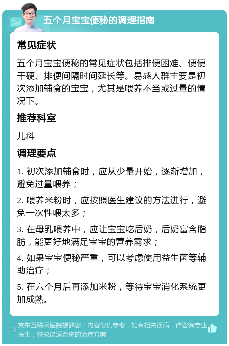 五个月宝宝便秘的调理指南 常见症状 五个月宝宝便秘的常见症状包括排便困难、便便干硬、排便间隔时间延长等。易感人群主要是初次添加辅食的宝宝，尤其是喂养不当或过量的情况下。 推荐科室 儿科 调理要点 1. 初次添加辅食时，应从少量开始，逐渐增加，避免过量喂养； 2. 喂养米粉时，应按照医生建议的方法进行，避免一次性喂太多； 3. 在母乳喂养中，应让宝宝吃后奶，后奶富含脂肪，能更好地满足宝宝的营养需求； 4. 如果宝宝便秘严重，可以考虑使用益生菌等辅助治疗； 5. 在六个月后再添加米粉，等待宝宝消化系统更加成熟。