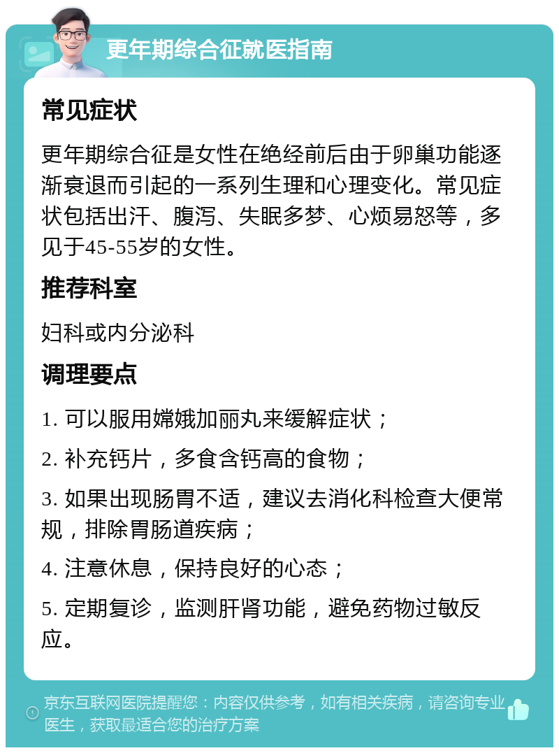 更年期综合征就医指南 常见症状 更年期综合征是女性在绝经前后由于卵巢功能逐渐衰退而引起的一系列生理和心理变化。常见症状包括出汗、腹泻、失眠多梦、心烦易怒等，多见于45-55岁的女性。 推荐科室 妇科或内分泌科 调理要点 1. 可以服用嫦娥加丽丸来缓解症状； 2. 补充钙片，多食含钙高的食物； 3. 如果出现肠胃不适，建议去消化科检查大便常规，排除胃肠道疾病； 4. 注意休息，保持良好的心态； 5. 定期复诊，监测肝肾功能，避免药物过敏反应。