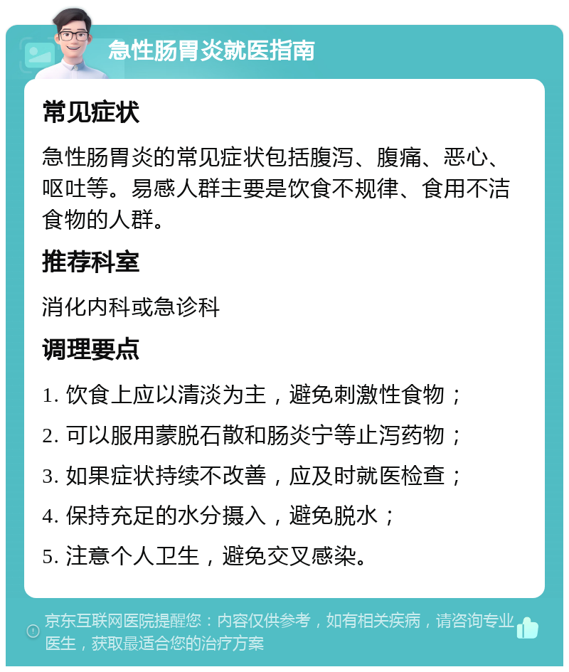 急性肠胃炎就医指南 常见症状 急性肠胃炎的常见症状包括腹泻、腹痛、恶心、呕吐等。易感人群主要是饮食不规律、食用不洁食物的人群。 推荐科室 消化内科或急诊科 调理要点 1. 饮食上应以清淡为主，避免刺激性食物； 2. 可以服用蒙脱石散和肠炎宁等止泻药物； 3. 如果症状持续不改善，应及时就医检查； 4. 保持充足的水分摄入，避免脱水； 5. 注意个人卫生，避免交叉感染。