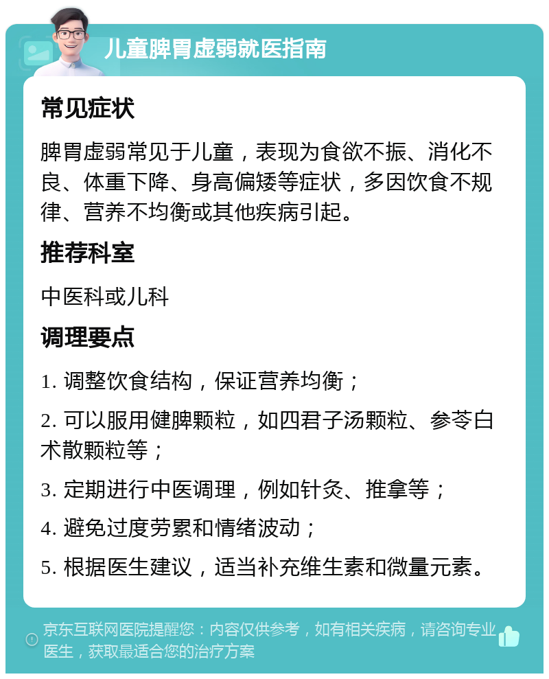 儿童脾胃虚弱就医指南 常见症状 脾胃虚弱常见于儿童，表现为食欲不振、消化不良、体重下降、身高偏矮等症状，多因饮食不规律、营养不均衡或其他疾病引起。 推荐科室 中医科或儿科 调理要点 1. 调整饮食结构，保证营养均衡； 2. 可以服用健脾颗粒，如四君子汤颗粒、参苓白术散颗粒等； 3. 定期进行中医调理，例如针灸、推拿等； 4. 避免过度劳累和情绪波动； 5. 根据医生建议，适当补充维生素和微量元素。