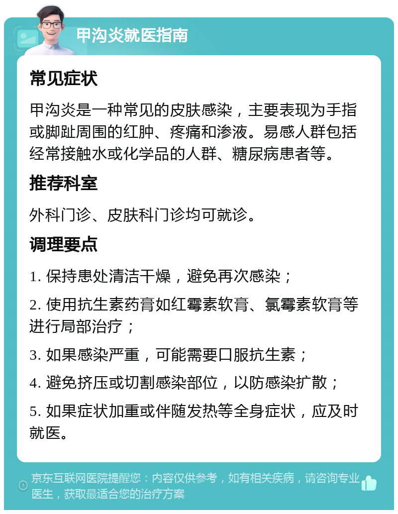 甲沟炎就医指南 常见症状 甲沟炎是一种常见的皮肤感染，主要表现为手指或脚趾周围的红肿、疼痛和渗液。易感人群包括经常接触水或化学品的人群、糖尿病患者等。 推荐科室 外科门诊、皮肤科门诊均可就诊。 调理要点 1. 保持患处清洁干燥，避免再次感染； 2. 使用抗生素药膏如红霉素软膏、氯霉素软膏等进行局部治疗； 3. 如果感染严重，可能需要口服抗生素； 4. 避免挤压或切割感染部位，以防感染扩散； 5. 如果症状加重或伴随发热等全身症状，应及时就医。