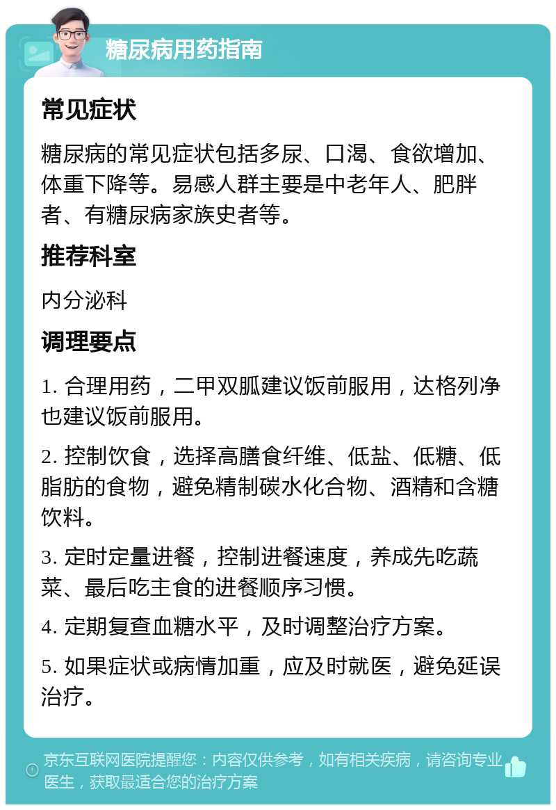 糖尿病用药指南 常见症状 糖尿病的常见症状包括多尿、口渴、食欲增加、体重下降等。易感人群主要是中老年人、肥胖者、有糖尿病家族史者等。 推荐科室 内分泌科 调理要点 1. 合理用药，二甲双胍建议饭前服用，达格列净也建议饭前服用。 2. 控制饮食，选择高膳食纤维、低盐、低糖、低脂肪的食物，避免精制碳水化合物、酒精和含糖饮料。 3. 定时定量进餐，控制进餐速度，养成先吃蔬菜、最后吃主食的进餐顺序习惯。 4. 定期复查血糖水平，及时调整治疗方案。 5. 如果症状或病情加重，应及时就医，避免延误治疗。