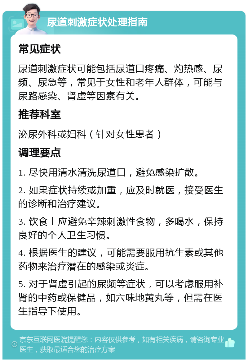 尿道刺激症状处理指南 常见症状 尿道刺激症状可能包括尿道口疼痛、灼热感、尿频、尿急等，常见于女性和老年人群体，可能与尿路感染、肾虚等因素有关。 推荐科室 泌尿外科或妇科（针对女性患者） 调理要点 1. 尽快用清水清洗尿道口，避免感染扩散。 2. 如果症状持续或加重，应及时就医，接受医生的诊断和治疗建议。 3. 饮食上应避免辛辣刺激性食物，多喝水，保持良好的个人卫生习惯。 4. 根据医生的建议，可能需要服用抗生素或其他药物来治疗潜在的感染或炎症。 5. 对于肾虚引起的尿频等症状，可以考虑服用补肾的中药或保健品，如六味地黄丸等，但需在医生指导下使用。