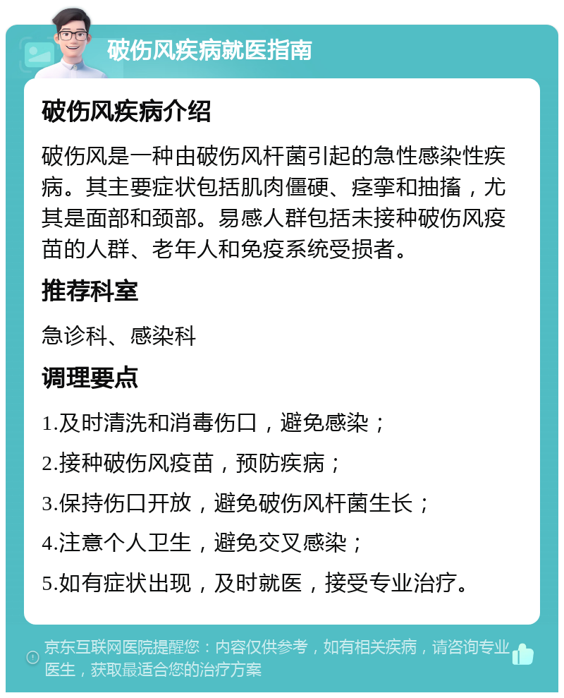 破伤风疾病就医指南 破伤风疾病介绍 破伤风是一种由破伤风杆菌引起的急性感染性疾病。其主要症状包括肌肉僵硬、痉挛和抽搐，尤其是面部和颈部。易感人群包括未接种破伤风疫苗的人群、老年人和免疫系统受损者。 推荐科室 急诊科、感染科 调理要点 1.及时清洗和消毒伤口，避免感染； 2.接种破伤风疫苗，预防疾病； 3.保持伤口开放，避免破伤风杆菌生长； 4.注意个人卫生，避免交叉感染； 5.如有症状出现，及时就医，接受专业治疗。