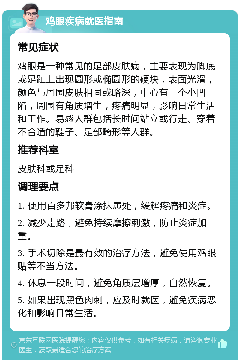 鸡眼疾病就医指南 常见症状 鸡眼是一种常见的足部皮肤病，主要表现为脚底或足趾上出现圆形或椭圆形的硬块，表面光滑，颜色与周围皮肤相同或略深，中心有一个小凹陷，周围有角质增生，疼痛明显，影响日常生活和工作。易感人群包括长时间站立或行走、穿着不合适的鞋子、足部畸形等人群。 推荐科室 皮肤科或足科 调理要点 1. 使用百多邦软膏涂抹患处，缓解疼痛和炎症。 2. 减少走路，避免持续摩擦刺激，防止炎症加重。 3. 手术切除是最有效的治疗方法，避免使用鸡眼贴等不当方法。 4. 休息一段时间，避免角质层增厚，自然恢复。 5. 如果出现黑色肉刺，应及时就医，避免疾病恶化和影响日常生活。