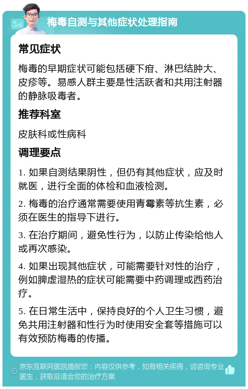 梅毒自测与其他症状处理指南 常见症状 梅毒的早期症状可能包括硬下疳、淋巴结肿大、皮疹等。易感人群主要是性活跃者和共用注射器的静脉吸毒者。 推荐科室 皮肤科或性病科 调理要点 1. 如果自测结果阴性，但仍有其他症状，应及时就医，进行全面的体检和血液检测。 2. 梅毒的治疗通常需要使用青霉素等抗生素，必须在医生的指导下进行。 3. 在治疗期间，避免性行为，以防止传染给他人或再次感染。 4. 如果出现其他症状，可能需要针对性的治疗，例如脾虚湿热的症状可能需要中药调理或西药治疗。 5. 在日常生活中，保持良好的个人卫生习惯，避免共用注射器和性行为时使用安全套等措施可以有效预防梅毒的传播。