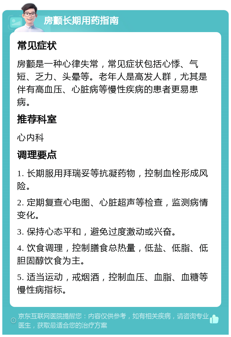 房颤长期用药指南 常见症状 房颤是一种心律失常，常见症状包括心悸、气短、乏力、头晕等。老年人是高发人群，尤其是伴有高血压、心脏病等慢性疾病的患者更易患病。 推荐科室 心内科 调理要点 1. 长期服用拜瑞妥等抗凝药物，控制血栓形成风险。 2. 定期复查心电图、心脏超声等检查，监测病情变化。 3. 保持心态平和，避免过度激动或兴奋。 4. 饮食调理，控制膳食总热量，低盐、低脂、低胆固醇饮食为主。 5. 适当运动，戒烟酒，控制血压、血脂、血糖等慢性病指标。