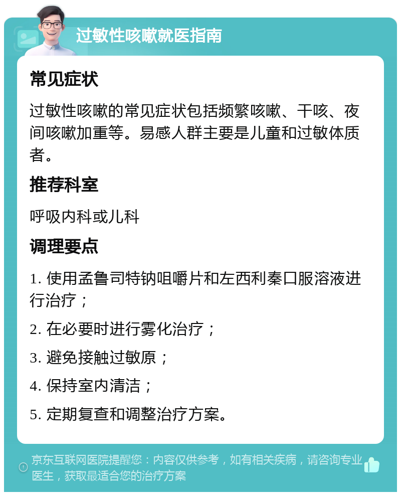 过敏性咳嗽就医指南 常见症状 过敏性咳嗽的常见症状包括频繁咳嗽、干咳、夜间咳嗽加重等。易感人群主要是儿童和过敏体质者。 推荐科室 呼吸内科或儿科 调理要点 1. 使用孟鲁司特钠咀嚼片和左西利秦口服溶液进行治疗； 2. 在必要时进行雾化治疗； 3. 避免接触过敏原； 4. 保持室内清洁； 5. 定期复查和调整治疗方案。